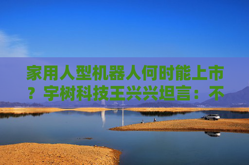 家用人型机器人何时能上市？宇树科技王兴兴坦言：不是最近两三年能实现的