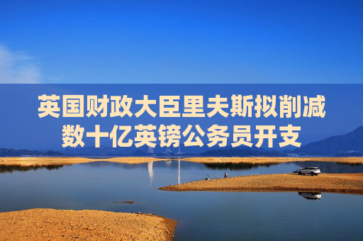 英国财政大臣里夫斯拟削减数十亿英镑公务员开支
