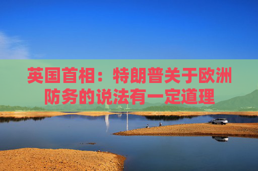 英国首相：特朗普关于欧洲防务的说法有一定道理