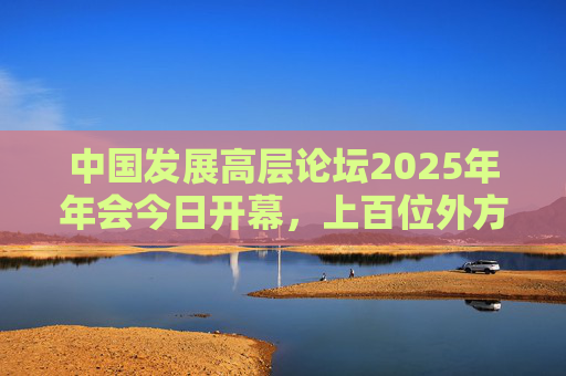 中国发展高层论坛2025年年会今日开幕,上百位外方代表齐聚北京,高度关注中国及全球经济增长