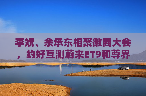 李斌、余承东相聚徽商大会，约好互测蔚来ET9和尊界S800