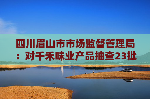 四川眉山市市场监督管理局：对千禾味业产品抽查23批次 均符合国家标准