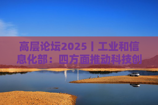 高层论坛2025丨工业和信息化部：四方面推动科技创新和产业创新深度融合
