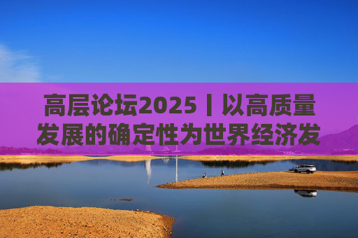 高层论坛2025丨以高质量发展的确定性为世界经济发展提供“稳定锚”——韩文秀谈中国经济前景与对世界贡献