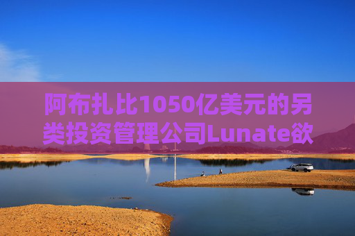 阿布扎比1050亿美元的另类投资管理公司Lunate欲进军亚洲市场