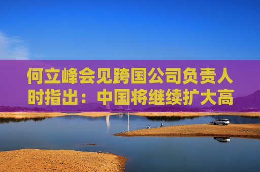 何立峰会见跨国公司负责人时指出：中国将继续扩大高水平对外开放 欢迎跨国公司扩大在华投资深化互利共赢