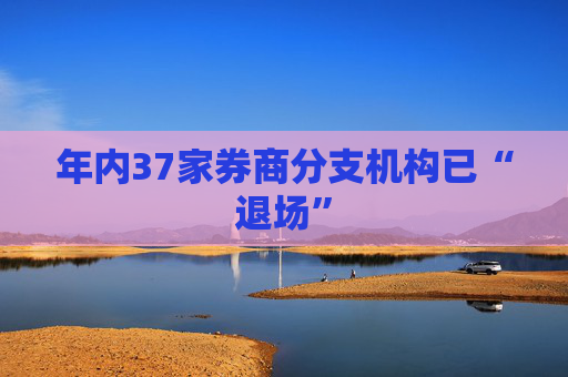 年内37家券商分支机构已“退场”