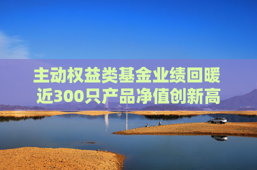 主动权益类基金业绩回暖 近300只产品净值创新高