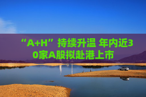 “A+H”持续升温 年内近30家A股拟赴港上市