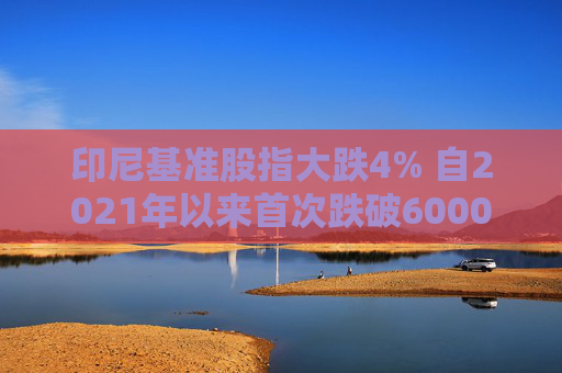 印尼基准股指大跌4% 自2021年以来首次跌破6000点