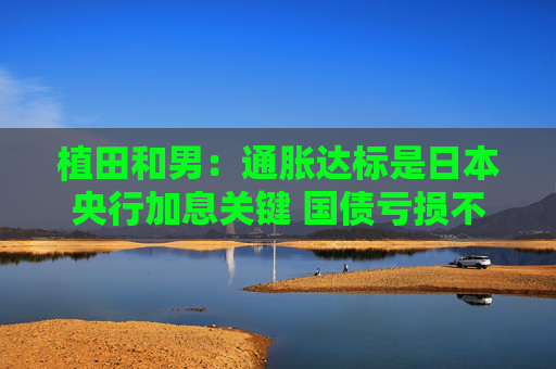 植田和男：通胀达标是日本央行加息关键 国债亏损不足惧
