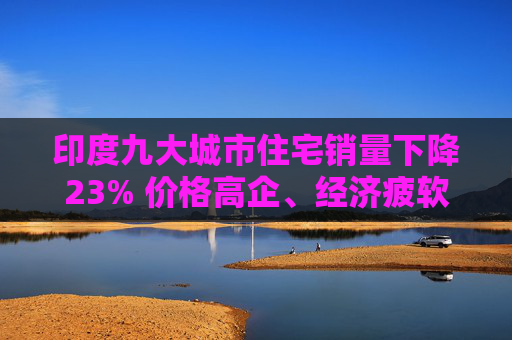 印度九大城市住宅销量下降23% 价格高企、经济疲软阻挡了购房者