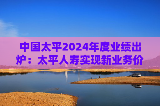中国太平2024年度业绩出炉：太平人寿实现新业务价值3132.16亿元 同比增长94.2%