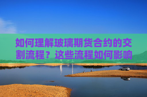 如何理解玻璃期货合约的交割流程？这些流程如何影响交易结果？