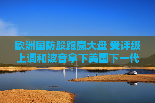 欧洲国防股跑赢大盘 受评级上调和波音拿下美国下一代战斗机大单提振