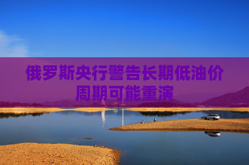 俄罗斯央行警告长期低油价周期可能重演