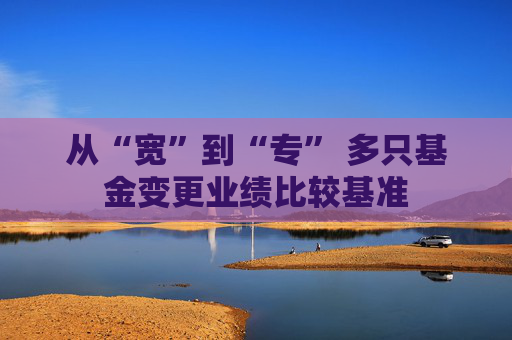 从“宽”到“专” 多只基金变更业绩比较基准