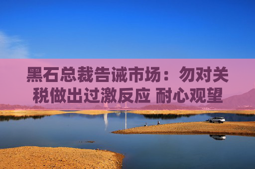 黑石总裁告诫市场：勿对关税做出过激反应 耐心观望最终走向