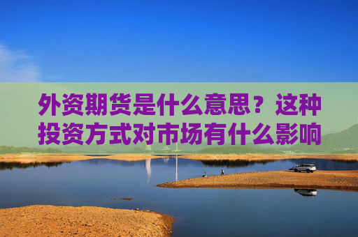 外资期货是什么意思？这种投资方式对市场有什么影响？