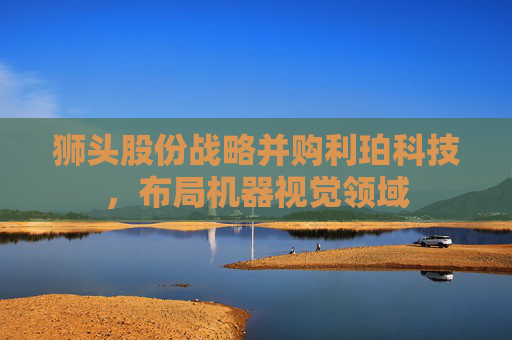 狮头股份战略并购利珀科技，布局机器视觉领域