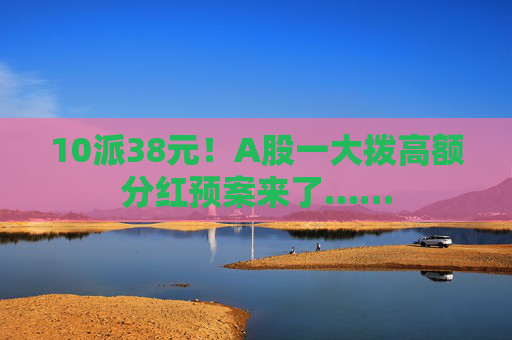 10派38元！A股一大拨高额分红预案来了……