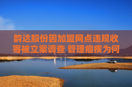 韵达股份因加盟网点违规收寄被立案调查 管理痼疾为何频犯？