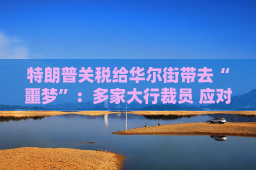 特朗普关税给华尔街带去“噩梦”：多家大行裁员 应对经济不确定性