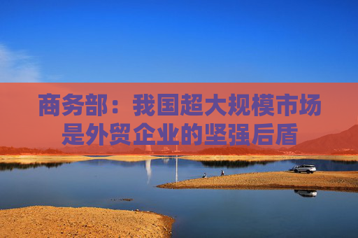 商务部：我国超大规模市场是外贸企业的坚强后盾