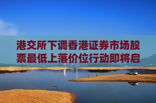 港交所下调香港证券市场股票最低上落价位行动即将启动，技术系统准备推进中