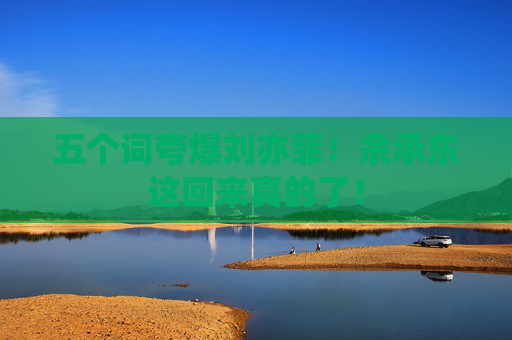 五个词夸爆刘亦菲！余承东这回来真的了！