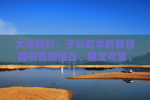 大华股份：子公司华启智慧提供性能强劲、稳定可靠、可持续演进的服务器及软硬一体解决方案