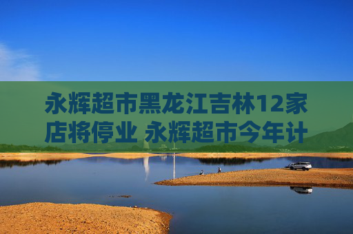 永辉超市黑龙江吉林12家店将停业 永辉超市今年计划关店250到350家