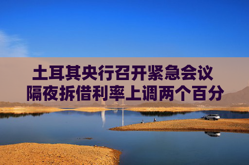 土耳其央行召开紧急会议 隔夜拆借利率上调两个百分点至46%