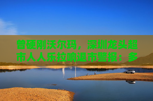 曾硬刚沃尔玛，深圳龙头超市人人乐拉响退市警报：多地门店关闭，董事长也要换了