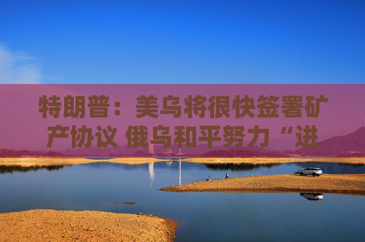 特朗普：美乌将很快签署矿产协议 俄乌和平努力“进展顺利”！