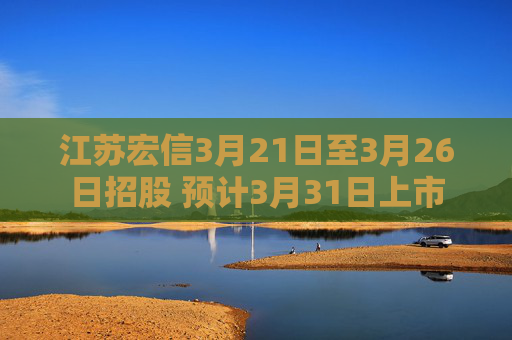 江苏宏信3月21日至3月26日招股 预计3月31日上市