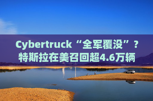 Cybertruck“全军覆没”？特斯拉在美召回超4.6万辆，原因是……