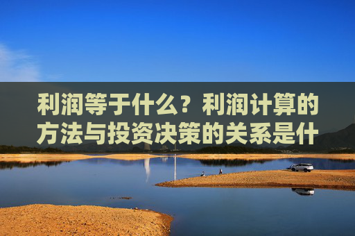 利润等于什么？利润计算的方法与投资决策的关系是什么？