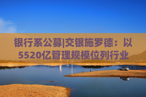 银行系公募|交银施罗德：以5520亿管理规模位列行业前列 净利润同比下滑38.39%