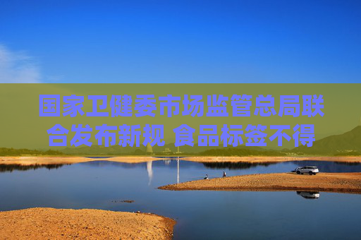 国家卫健委市场监管总局联合发布新规 食品标签不得强调“零添加”
