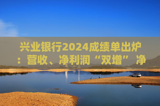 兴业银行2024成绩单出炉：营收、净利润“双增” 净息差降幅收窄