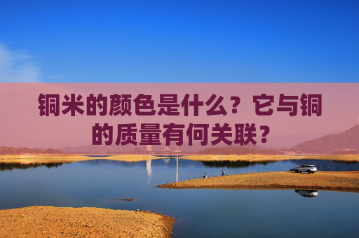 铜米的颜色是什么？它与铜的质量有何关联？