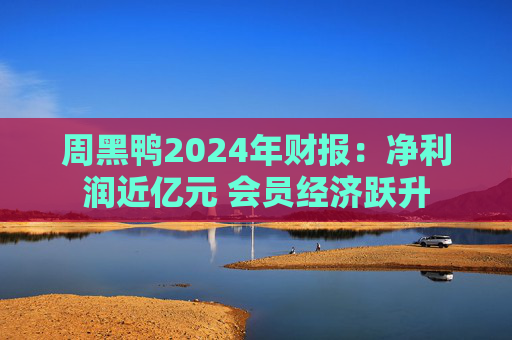 周黑鸭2024年财报：净利润近亿元 会员经济跃升