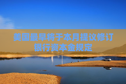 美国最早将于本月提议修订银行资本金规定