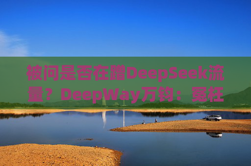 被问是否在蹭DeepSeek流量？DeepWay万钧：冤枉啊