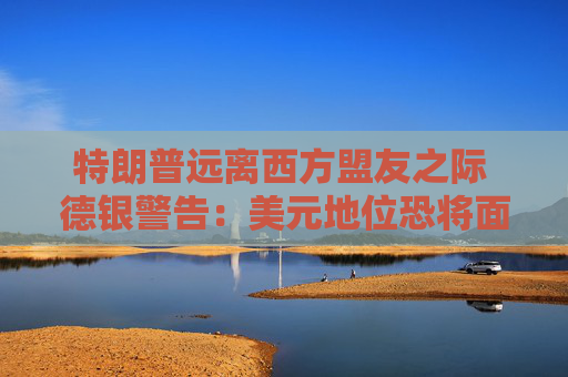 特朗普远离西方盟友之际 德银警告：美元地位恐将面临重大风险