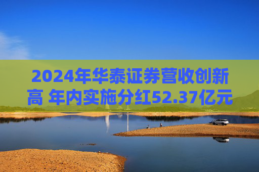 2024年华泰证券营收创新高 年内实施分红52.37亿元