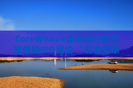 CoreWeave首席执行官称较低的IPO定价 “符合买家的兴趣所在”