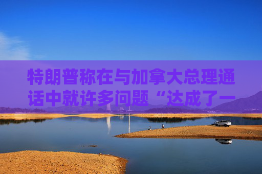 特朗普称在与加拿大总理通话中就许多问题“达成了一致”