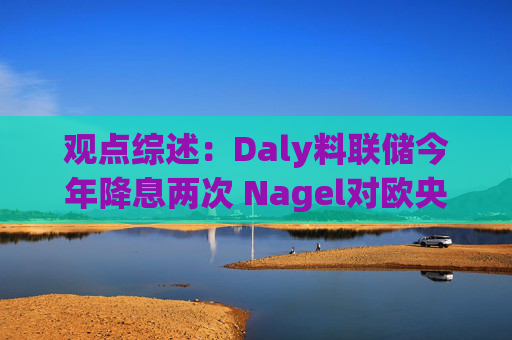 观点综述：Daly料联储今年降息两次 Nagel对欧央行4月决策持开放态度